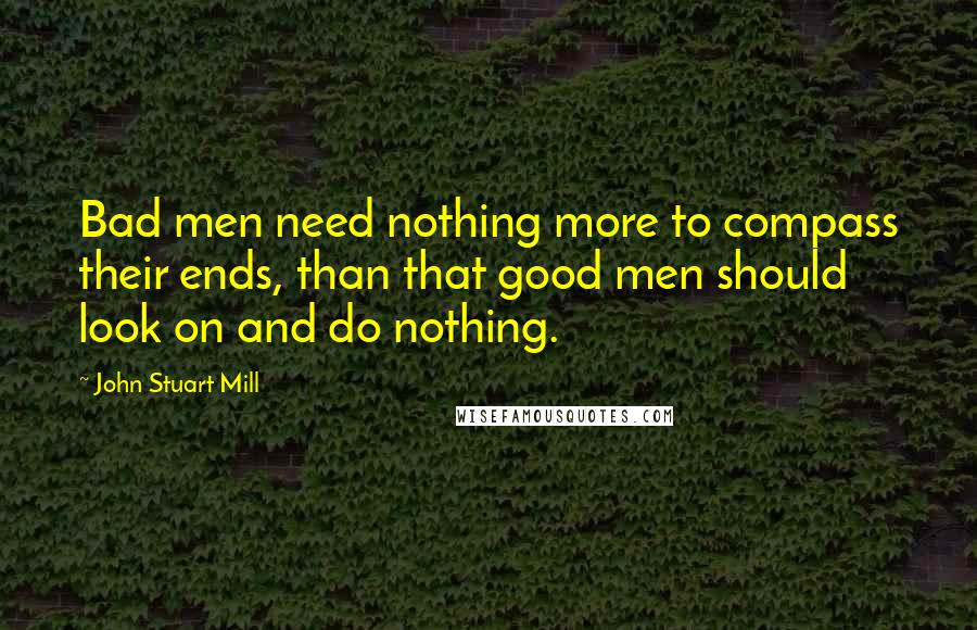 John Stuart Mill Quotes: Bad men need nothing more to compass their ends, than that good men should look on and do nothing.