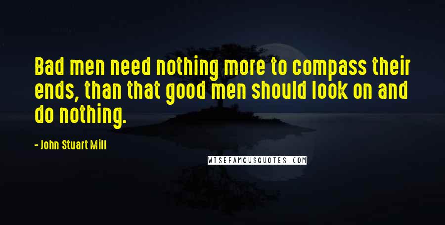 John Stuart Mill Quotes: Bad men need nothing more to compass their ends, than that good men should look on and do nothing.