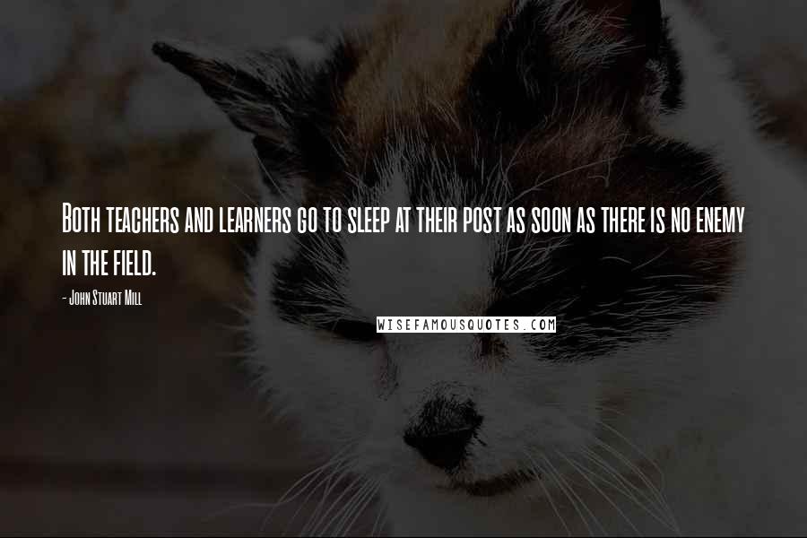 John Stuart Mill Quotes: Both teachers and learners go to sleep at their post as soon as there is no enemy in the field.