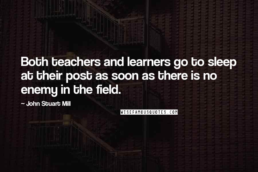 John Stuart Mill Quotes: Both teachers and learners go to sleep at their post as soon as there is no enemy in the field.