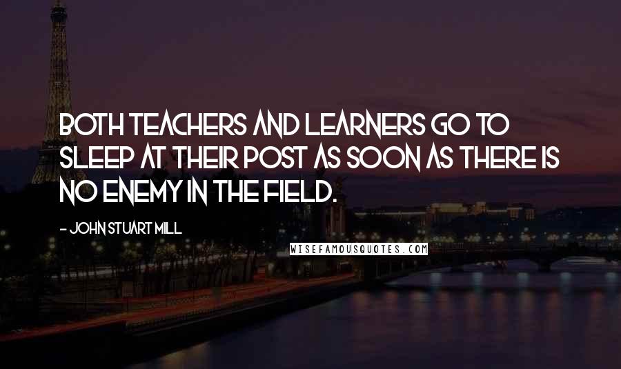 John Stuart Mill Quotes: Both teachers and learners go to sleep at their post as soon as there is no enemy in the field.