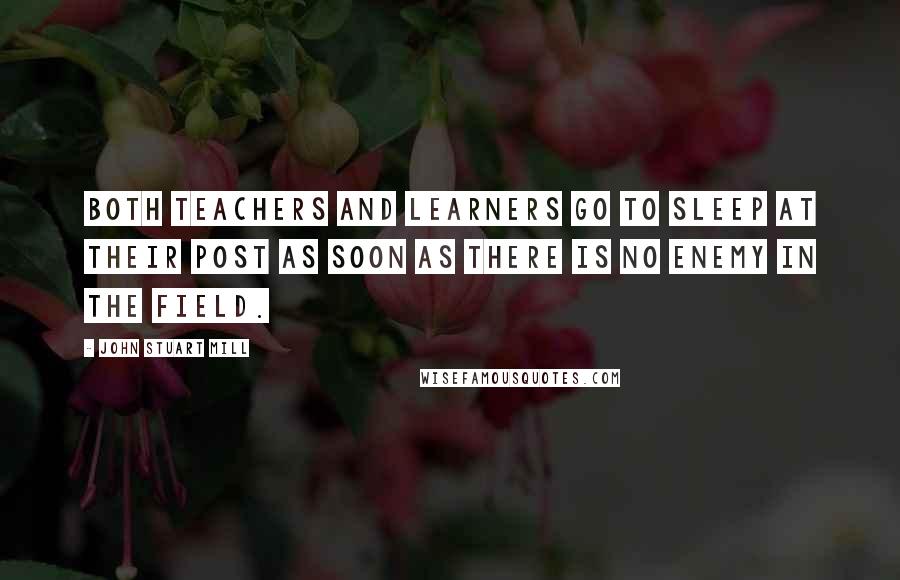 John Stuart Mill Quotes: Both teachers and learners go to sleep at their post as soon as there is no enemy in the field.