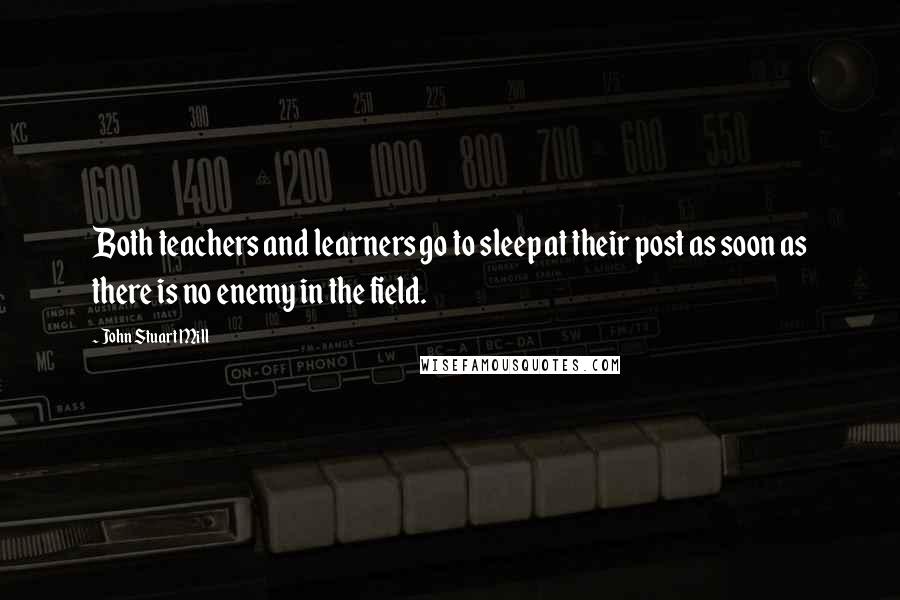 John Stuart Mill Quotes: Both teachers and learners go to sleep at their post as soon as there is no enemy in the field.