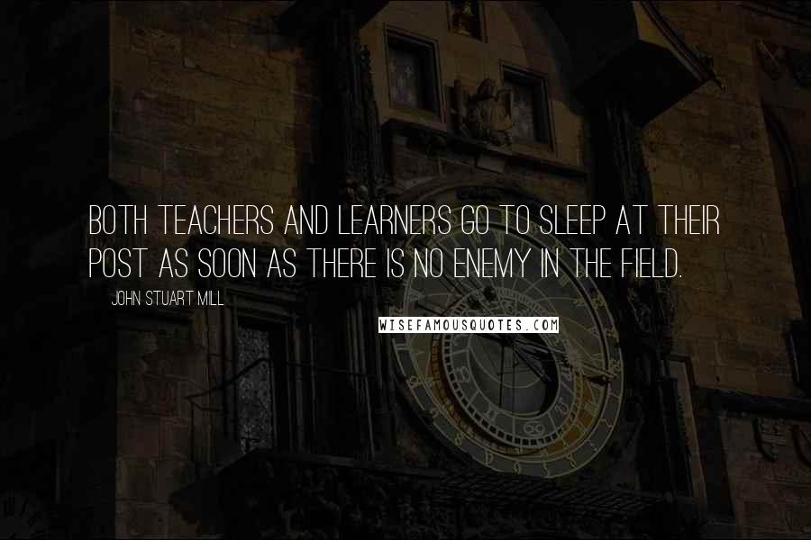 John Stuart Mill Quotes: Both teachers and learners go to sleep at their post as soon as there is no enemy in the field.