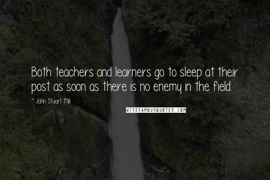 John Stuart Mill Quotes: Both teachers and learners go to sleep at their post as soon as there is no enemy in the field.