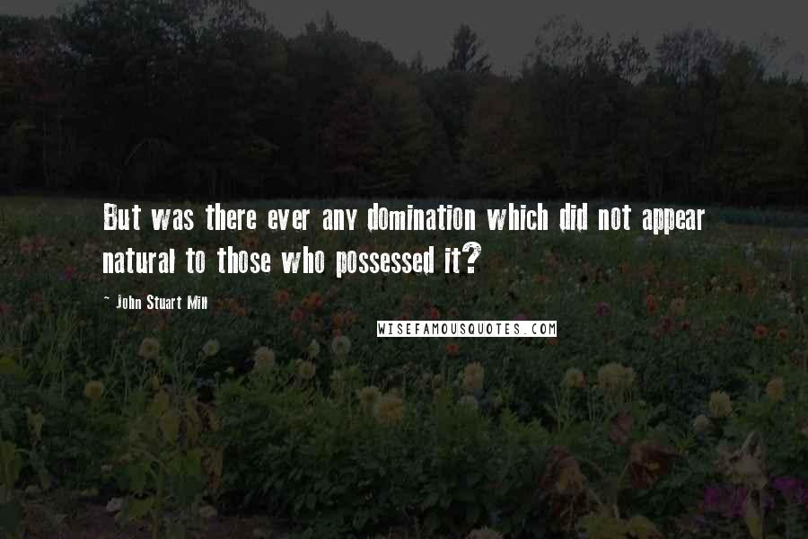 John Stuart Mill Quotes: But was there ever any domination which did not appear natural to those who possessed it?
