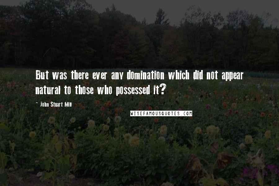 John Stuart Mill Quotes: But was there ever any domination which did not appear natural to those who possessed it?