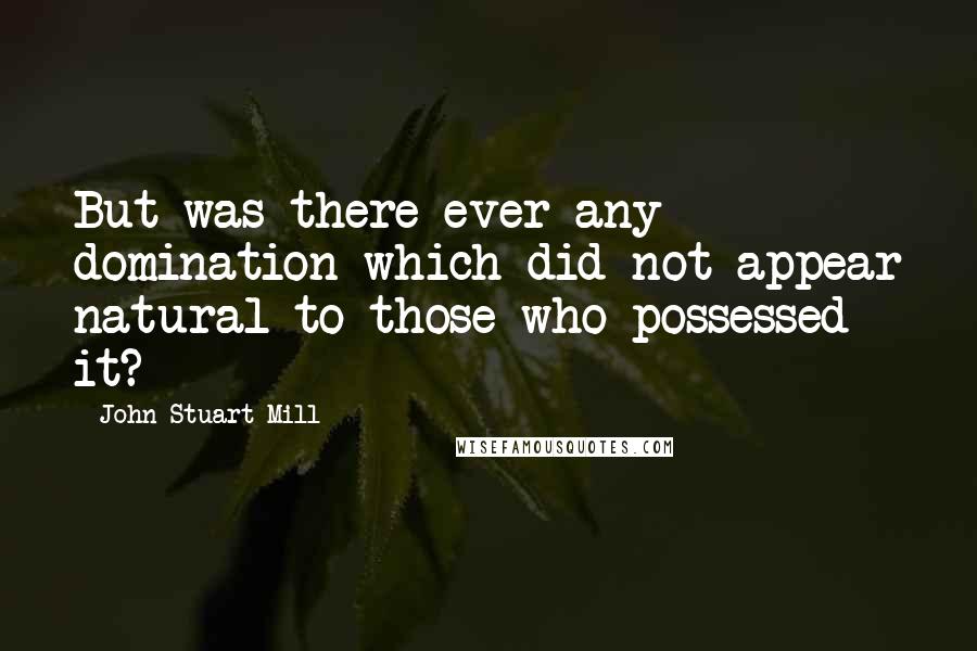 John Stuart Mill Quotes: But was there ever any domination which did not appear natural to those who possessed it?