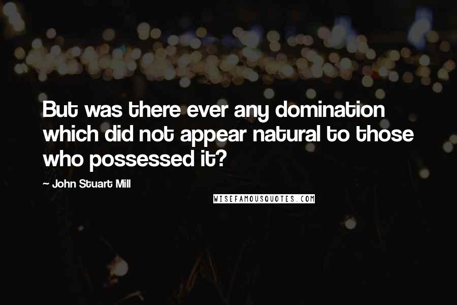 John Stuart Mill Quotes: But was there ever any domination which did not appear natural to those who possessed it?