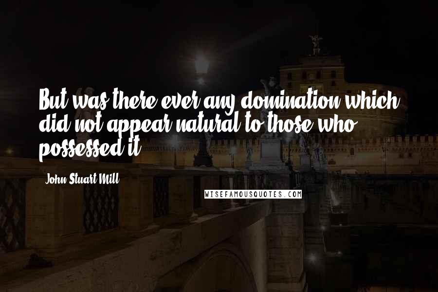 John Stuart Mill Quotes: But was there ever any domination which did not appear natural to those who possessed it?