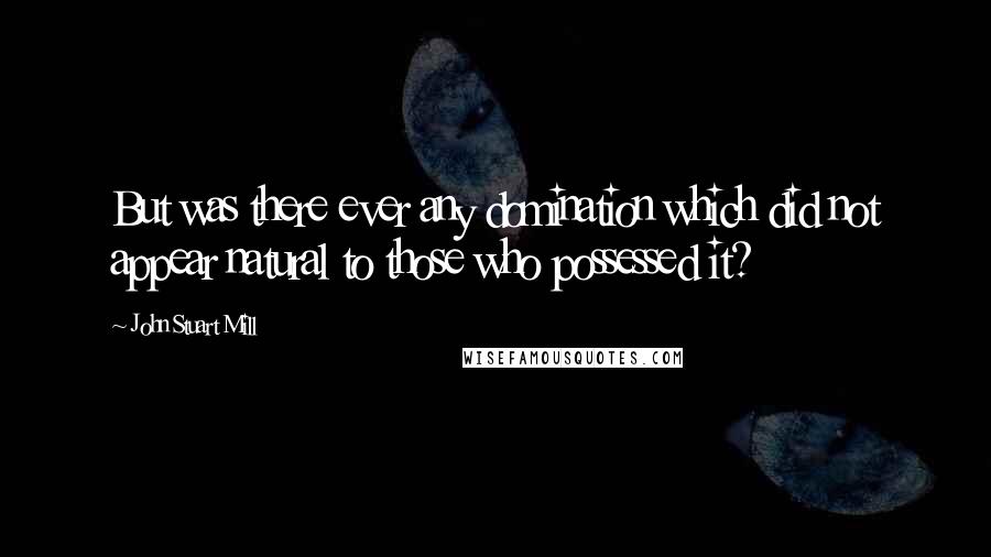 John Stuart Mill Quotes: But was there ever any domination which did not appear natural to those who possessed it?