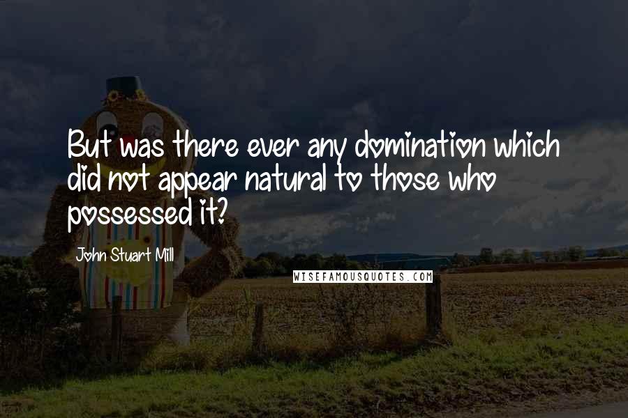 John Stuart Mill Quotes: But was there ever any domination which did not appear natural to those who possessed it?