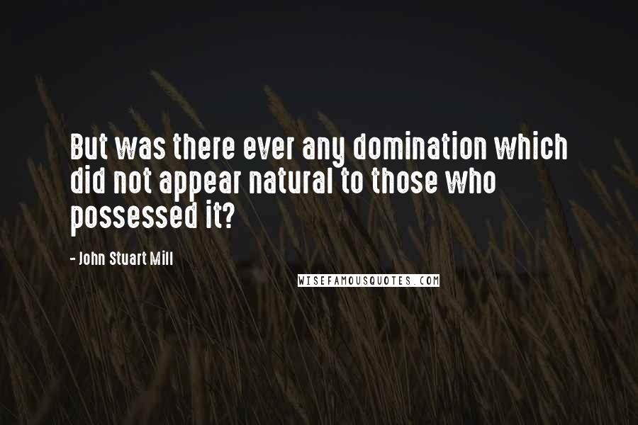 John Stuart Mill Quotes: But was there ever any domination which did not appear natural to those who possessed it?