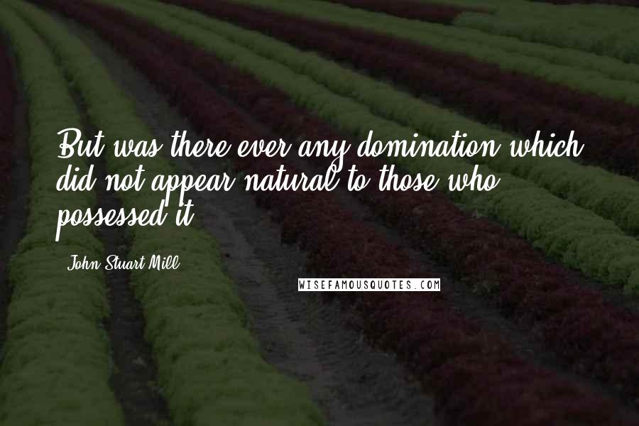 John Stuart Mill Quotes: But was there ever any domination which did not appear natural to those who possessed it?