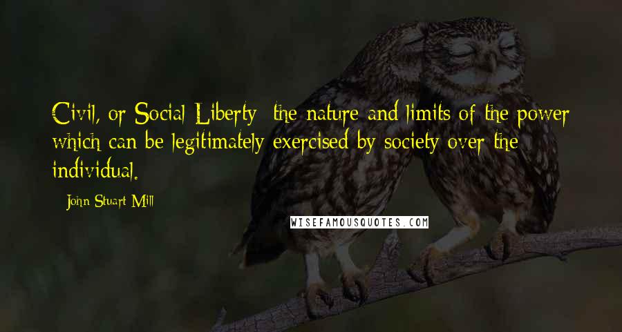 John Stuart Mill Quotes: Civil, or Social Liberty: the nature and limits of the power which can be legitimately exercised by society over the individual.