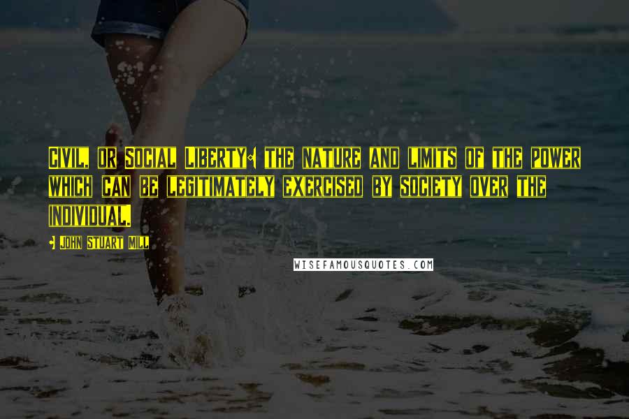 John Stuart Mill Quotes: Civil, or Social Liberty: the nature and limits of the power which can be legitimately exercised by society over the individual.