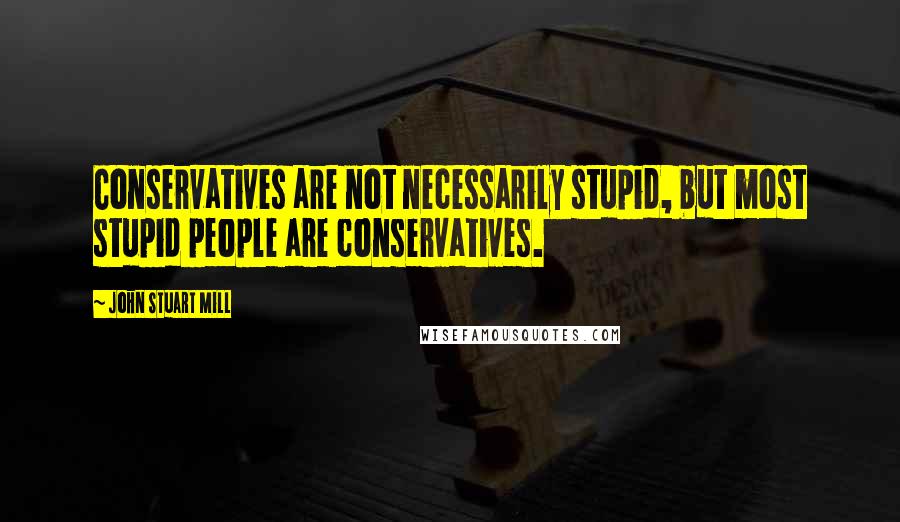 John Stuart Mill Quotes: Conservatives are not necessarily stupid, but most stupid people are conservatives.