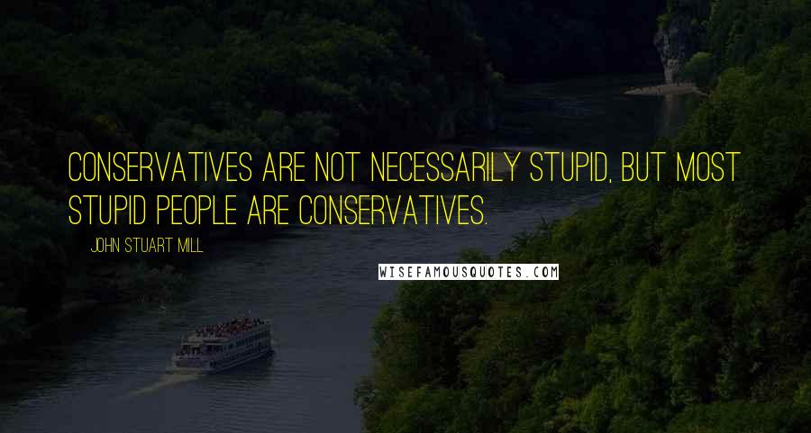 John Stuart Mill Quotes: Conservatives are not necessarily stupid, but most stupid people are conservatives.
