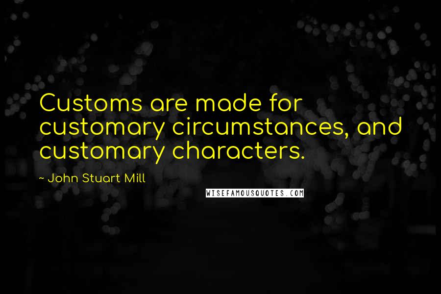 John Stuart Mill Quotes: Customs are made for customary circumstances, and customary characters.