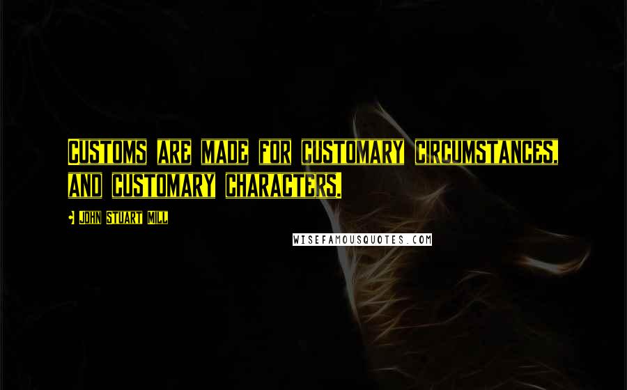 John Stuart Mill Quotes: Customs are made for customary circumstances, and customary characters.