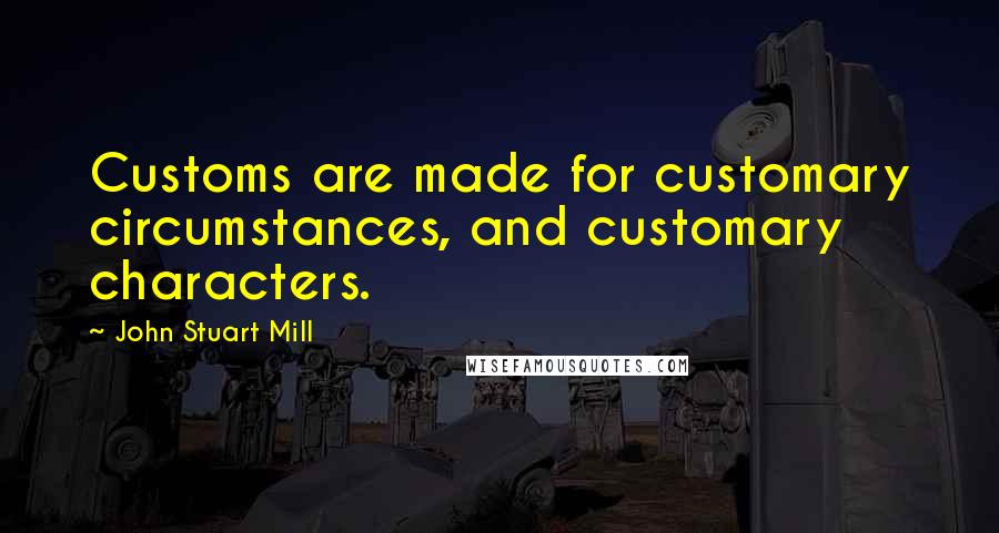 John Stuart Mill Quotes: Customs are made for customary circumstances, and customary characters.