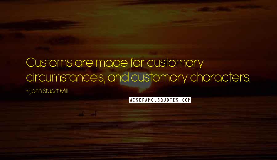 John Stuart Mill Quotes: Customs are made for customary circumstances, and customary characters.