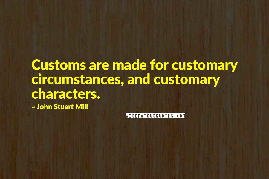 John Stuart Mill Quotes: Customs are made for customary circumstances, and customary characters.