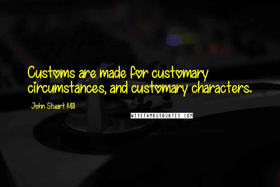 John Stuart Mill Quotes: Customs are made for customary circumstances, and customary characters.