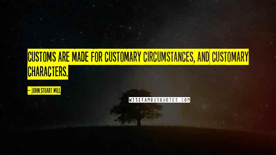 John Stuart Mill Quotes: Customs are made for customary circumstances, and customary characters.