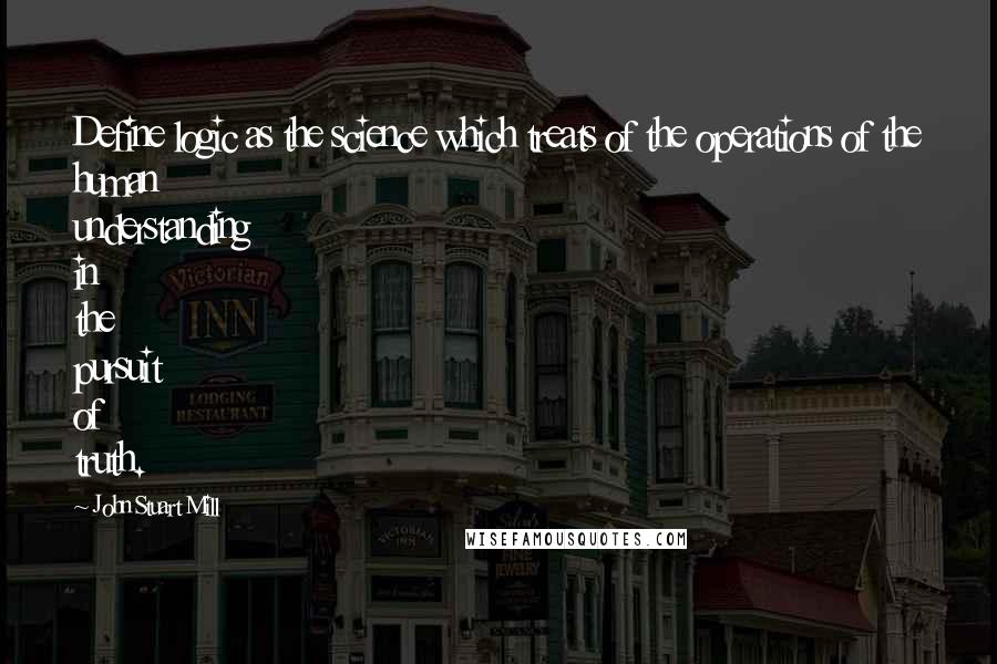 John Stuart Mill Quotes: Define logic as the science which treats of the operations of the human understanding in the pursuit of truth.