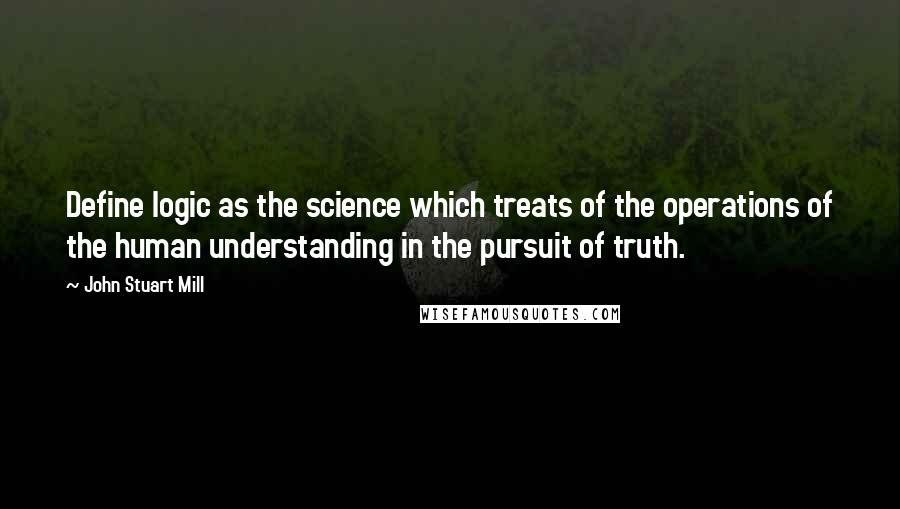 John Stuart Mill Quotes: Define logic as the science which treats of the operations of the human understanding in the pursuit of truth.