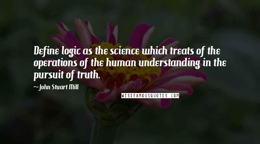 John Stuart Mill Quotes: Define logic as the science which treats of the operations of the human understanding in the pursuit of truth.