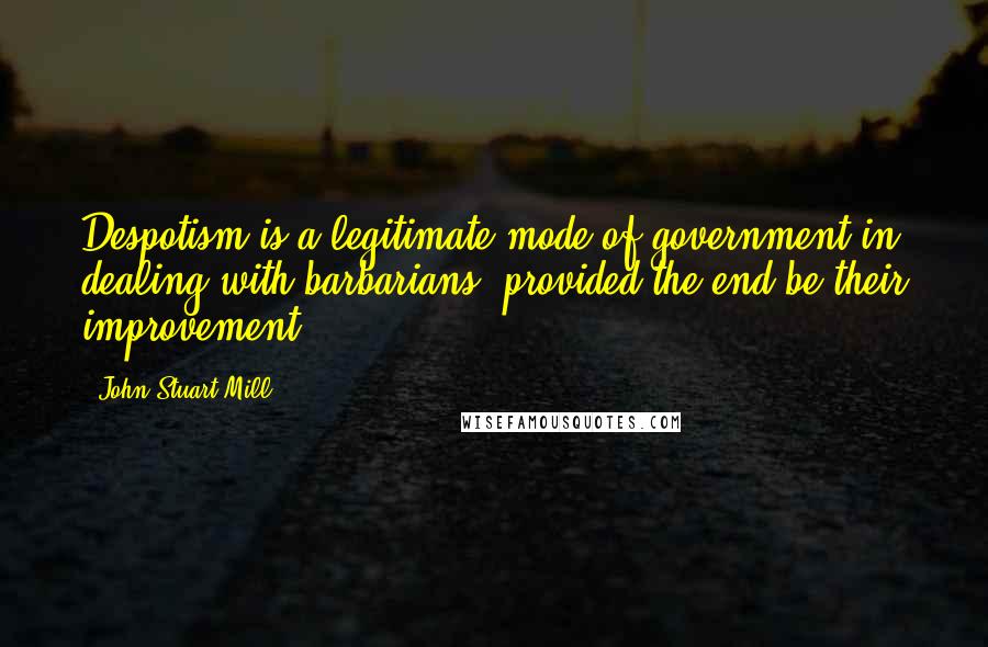 John Stuart Mill Quotes: Despotism is a legitimate mode of government in dealing with barbarians, provided the end be their improvement.