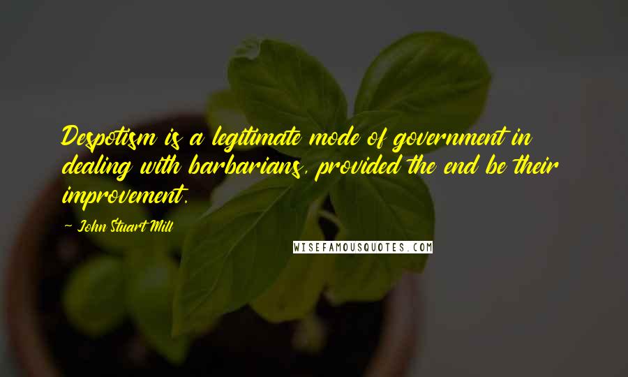 John Stuart Mill Quotes: Despotism is a legitimate mode of government in dealing with barbarians, provided the end be their improvement.