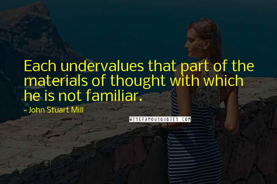 John Stuart Mill Quotes: Each undervalues that part of the materials of thought with which he is not familiar.