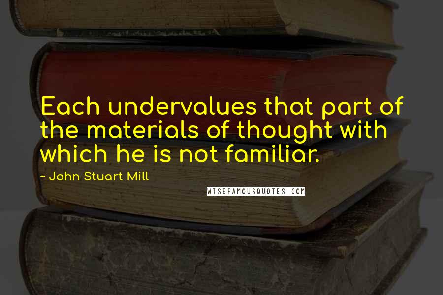 John Stuart Mill Quotes: Each undervalues that part of the materials of thought with which he is not familiar.