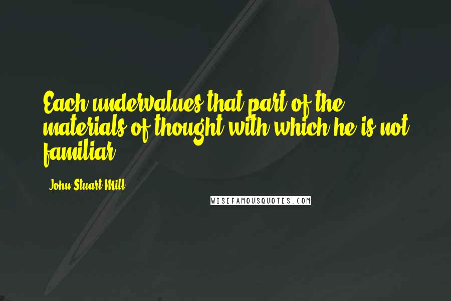 John Stuart Mill Quotes: Each undervalues that part of the materials of thought with which he is not familiar.