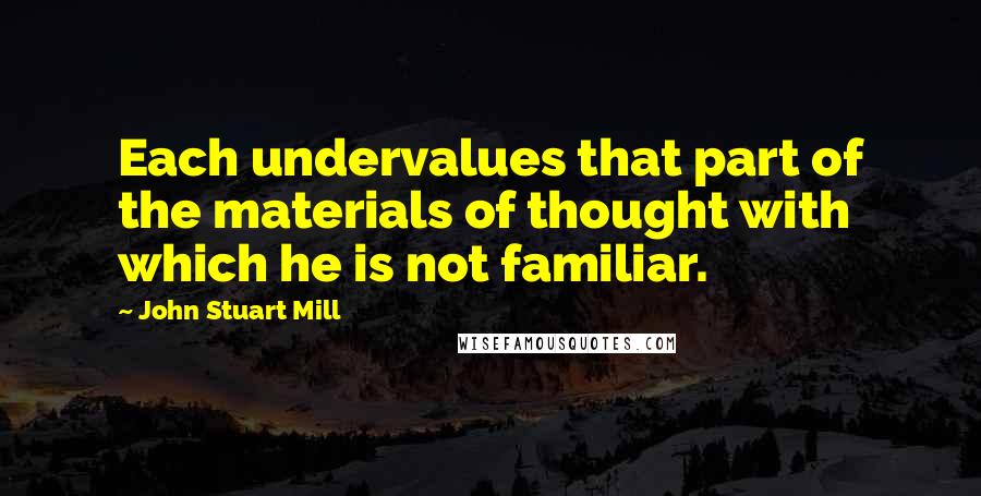 John Stuart Mill Quotes: Each undervalues that part of the materials of thought with which he is not familiar.