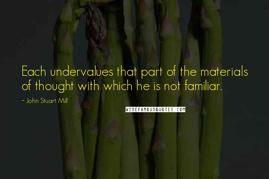 John Stuart Mill Quotes: Each undervalues that part of the materials of thought with which he is not familiar.