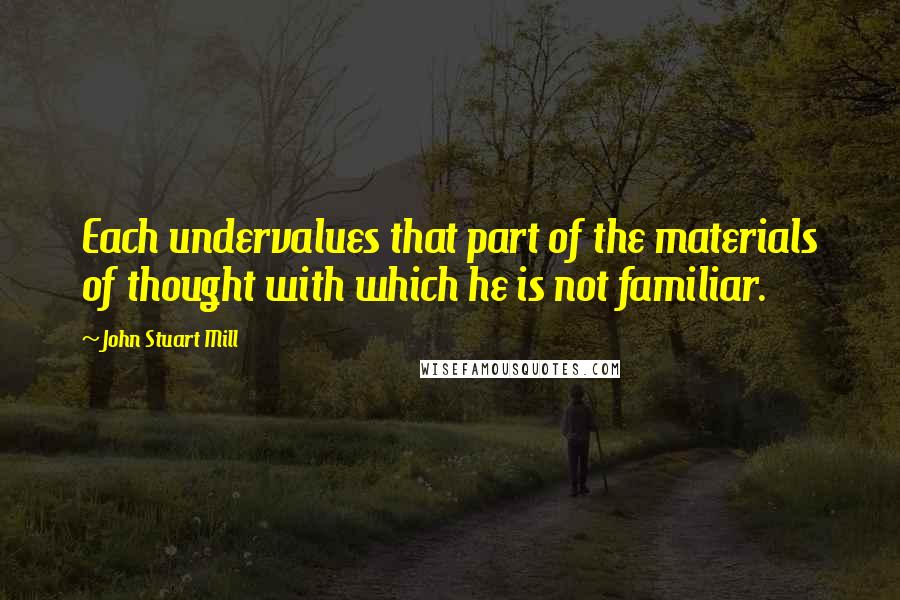 John Stuart Mill Quotes: Each undervalues that part of the materials of thought with which he is not familiar.