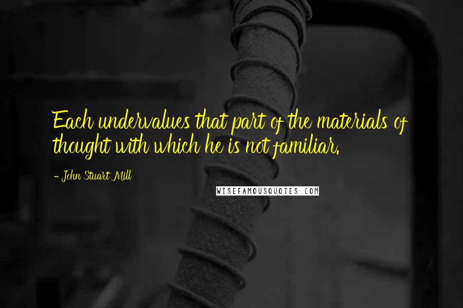 John Stuart Mill Quotes: Each undervalues that part of the materials of thought with which he is not familiar.