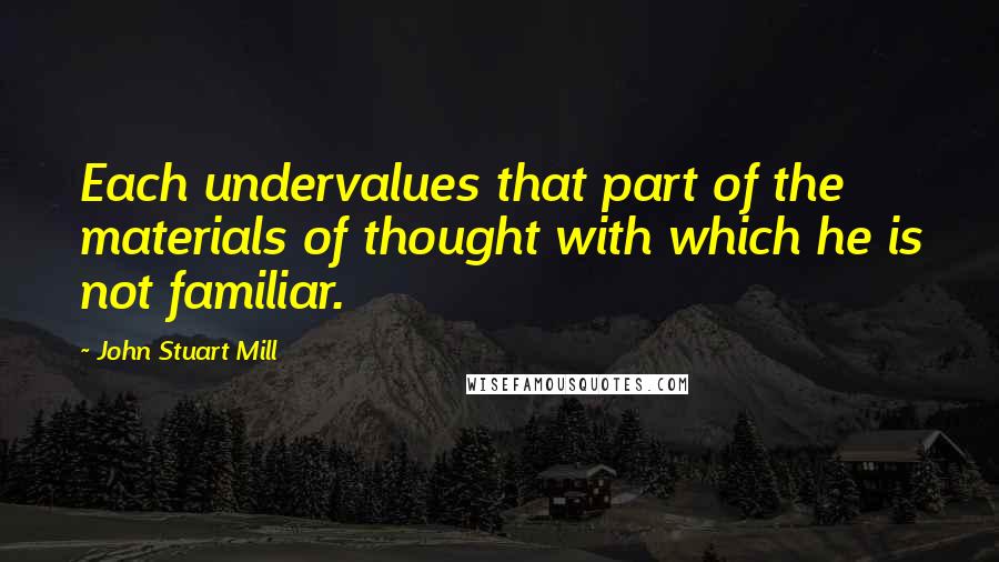 John Stuart Mill Quotes: Each undervalues that part of the materials of thought with which he is not familiar.