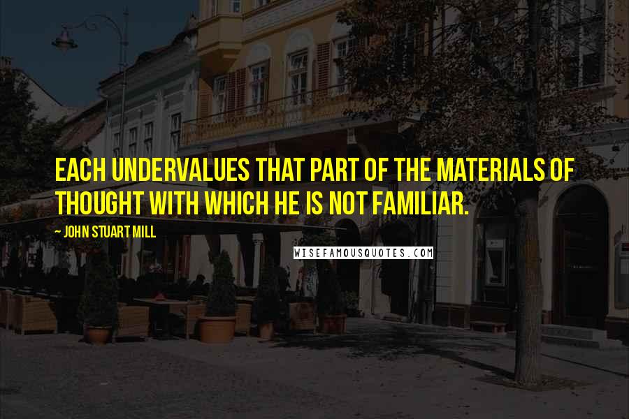 John Stuart Mill Quotes: Each undervalues that part of the materials of thought with which he is not familiar.