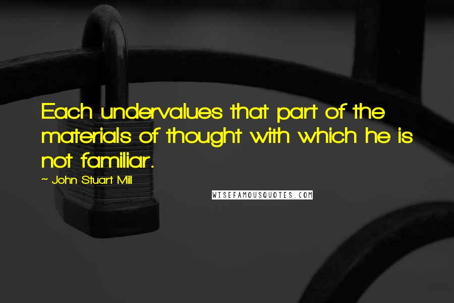 John Stuart Mill Quotes: Each undervalues that part of the materials of thought with which he is not familiar.