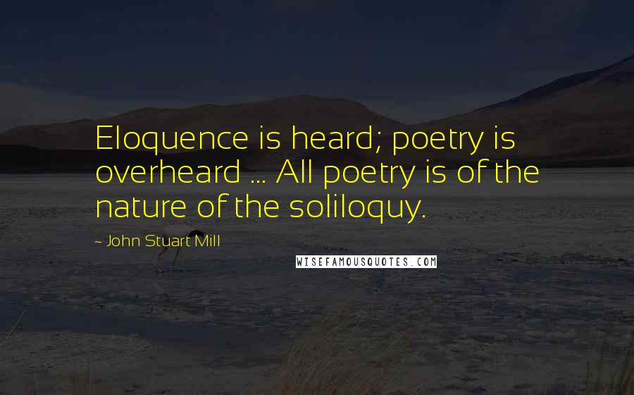 John Stuart Mill Quotes: Eloquence is heard; poetry is overheard ... All poetry is of the nature of the soliloquy.