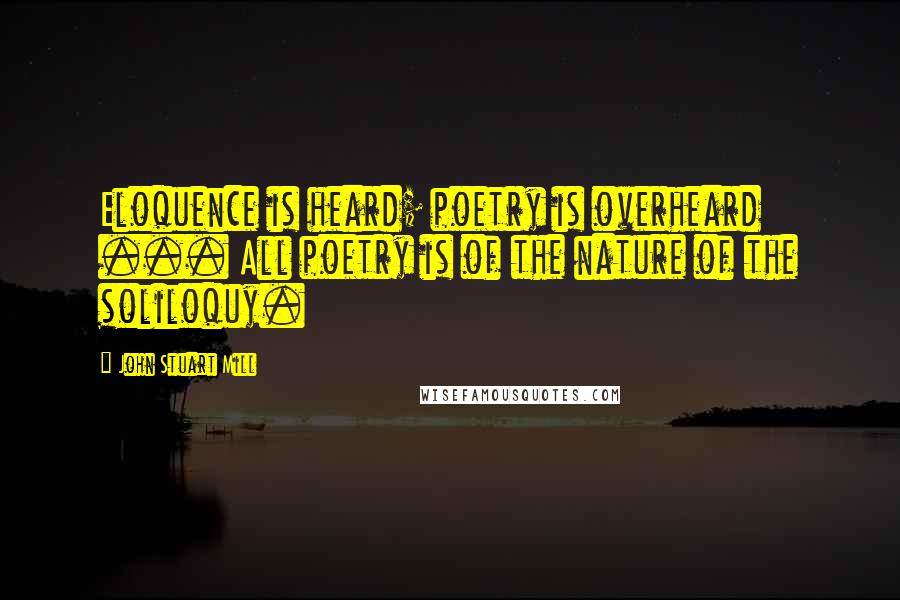 John Stuart Mill Quotes: Eloquence is heard; poetry is overheard ... All poetry is of the nature of the soliloquy.