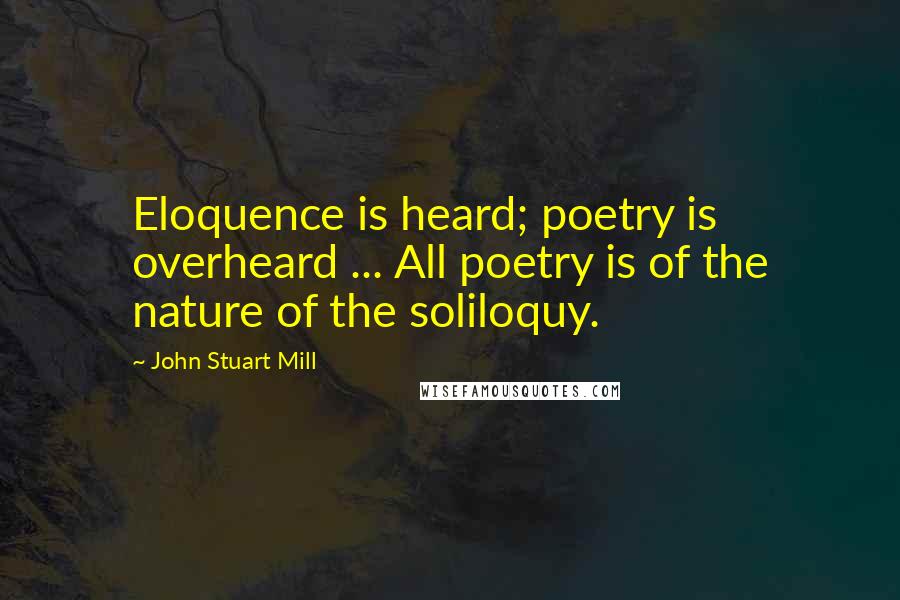 John Stuart Mill Quotes: Eloquence is heard; poetry is overheard ... All poetry is of the nature of the soliloquy.