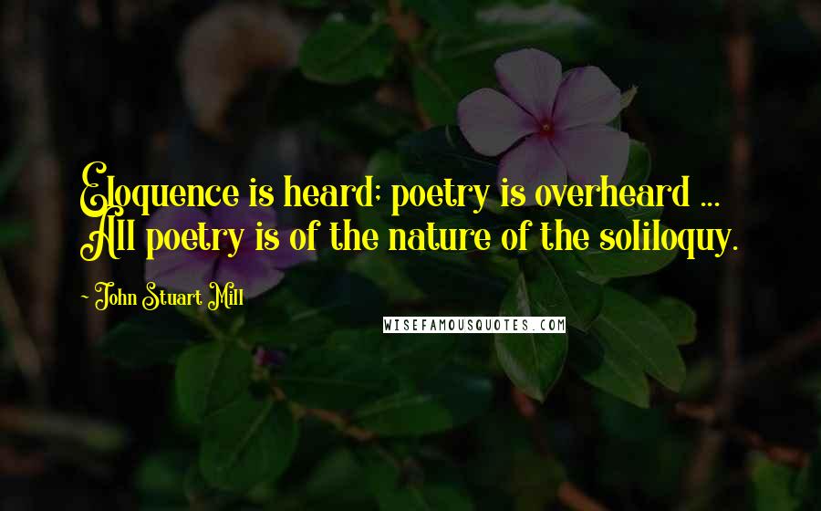 John Stuart Mill Quotes: Eloquence is heard; poetry is overheard ... All poetry is of the nature of the soliloquy.