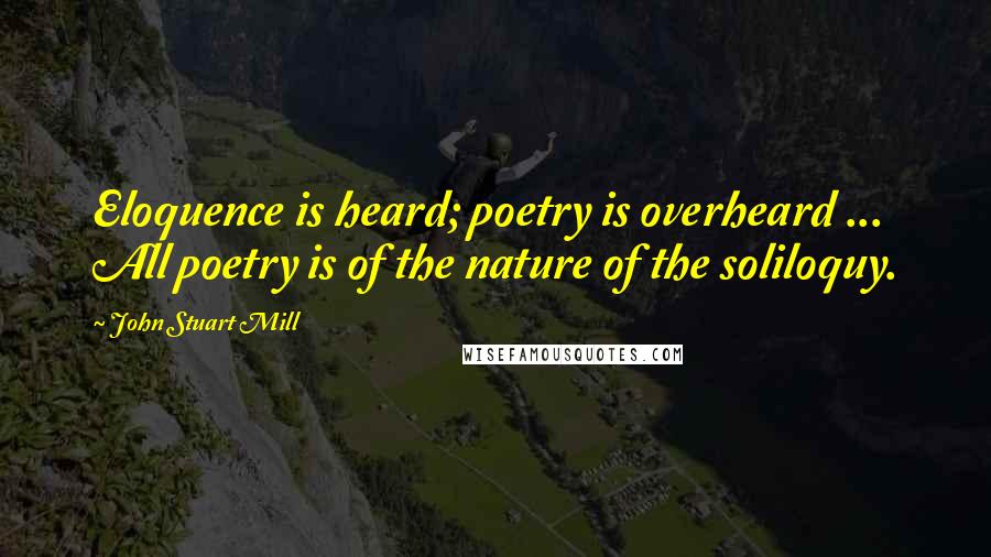 John Stuart Mill Quotes: Eloquence is heard; poetry is overheard ... All poetry is of the nature of the soliloquy.