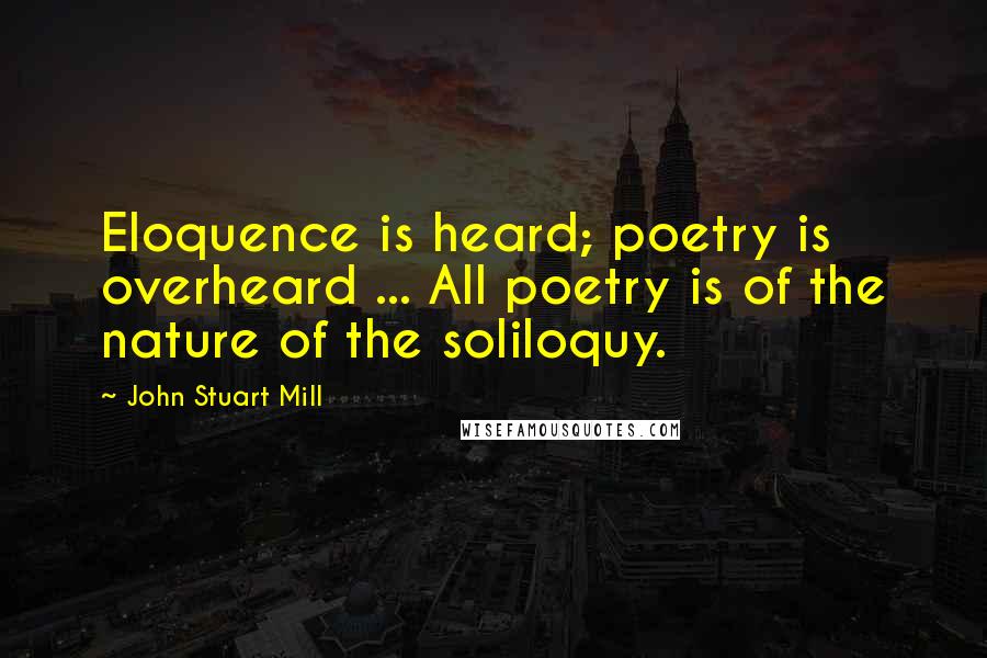 John Stuart Mill Quotes: Eloquence is heard; poetry is overheard ... All poetry is of the nature of the soliloquy.
